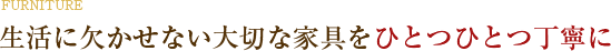 生活に欠かせない大切な家具を、ひとつひとつ、丁寧に